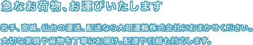 急なお荷物、お運びいたします　岩手、宮城、仙台の運送、配達なら大昭運輸株式会社におまかせください。大切な家具や貨物を丁寧にお届け。配達や引越も対応します。